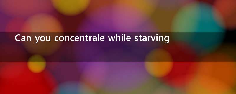 Can you concentrale while starving?